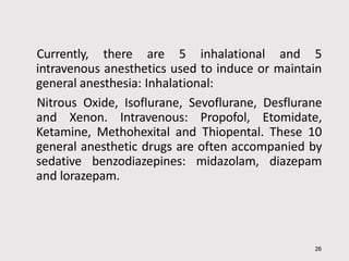 Currently, there are 5 inhalational and 5
intravenous anesthetics used to induce or maintain
general anesthesia: Inhalational:
Nitrous Oxide, Isoflurane, Sevoflurane, Desflurane
and Xenon. Intravenous: Propofol, Etomidate,
Ketamine, Methohexital and Thiopental. These 10
general anesthetic drugs are often accompanied by
sedative benzodiazepines: midazolam, diazepam
and lorazepam.
26
 