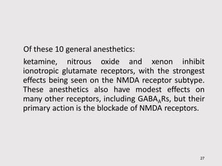 Of these 10 general anesthetics:
ketamine, nitrous oxide and xenon inhibit
ionotropic glutamate receptors, with the strongest
effects being seen on the NMDA receptor subtype.
These anesthetics also have modest effects on
many other receptors, including GABAARs, but their
primary action is the blockade of NMDA receptors.
27
 