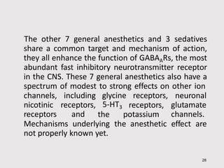 The other 7 general anesthetics and 3 sedatives
share a common target and mechanism of action,
they all enhance the function of GABAARs, the most
abundant fast inhibitory neurotransmitter receptor
in the CNS. These 7 general anesthetics also have a
spectrum of modest to strong effects on other ion
28
glycine receptors,
channels,
nicotinic
receptors
including
receptors,
and
5-HT3
the
receptors,
potassium
neuronal
glutamate
channels.
Mechanisms underlying the anesthetic effect are
not properly known yet.
 