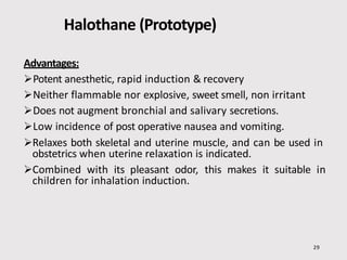 Halothane (Prototype)
29
Advantages:
Potent anesthetic, rapid induction & recovery
Neither flammable nor explosive, sweet smell, non irritant
Does not augment bronchial and salivary secretions.
Low incidence of post operative nausea and vomiting.
Relaxes both skeletal and uterine muscle, and can be used in
obstetrics when uterine relaxation is indicated.
Combined with its pleasant odor, this makes it suitable in
children for inhalation induction.
 