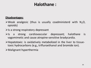 Halothane :
30
Disadvantages:
Weak analgesic (thus is usually coadministerd with N2O,
opioids)
Is a strong respiratory depressant
Is a strong cardiovascular depressant; halothane is
vagomimetic and cause atropine-sensitive bradycardia.
Hepatotoxic: is oxidatively metabolized in the liver to tissue-
toxic hydrocarbons (e.g., trifluroethanol and bromide ion).
Malignant hyperthermia
 