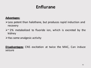 Enflurane
31
Advantages:
Less potent than halothane, but produces rapid induction and
recovery
~ 2% metabolized to fluoride ion, which is excreted by the
kidney
Has some analgesic activity
Disadvantages: CNS excitation at twice the MAC, Can induce
seizure
 