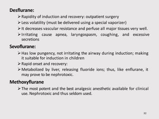 Desflurane:
32
Rapidity of induction and recovery: outpatient surgery
Less volatility (must be delivered using a special vaporizer)
It decreases vascular resistance and perfuse all major tissues very well.
Irritating cause apnea, laryngospasm, coughing, and excessive
secretions
Sevoflurane:
Has low pungency, not irritating the airway during induction; making
it suitable for induction in children
Rapid onset and recovery:
Metabolized by liver, releasing fluoride ions; thus, like enflurane, it
may prove to be nephrotoxic.
Methoxyflurane
The most potent and the best analgesic anesthetic available for clinical
use. Nephrotoxic and thus seldom used.
 