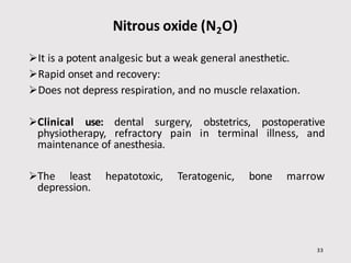 Nitrous oxide (N2O)
33
It is a potent analgesic but a weak general anesthetic.
Rapid onset and recovery:
Does not depress respiration, and no muscle relaxation.
Clinical use: dental surgery, obstetrics, postoperative
physiotherapy, refractory pain in terminal illness, and
maintenance of anesthesia.
The least hepatotoxic, Teratogenic, bone marrow
depression.
 