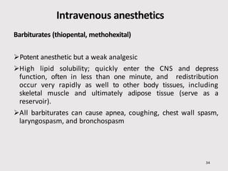 Intravenous anesthetics
34
Barbiturates (thiopental, methohexital)
Potent anesthetic but a weak analgesic
High lipid solubility; quickly enter the CNS and depress
function, often in less than one minute, and redistribution
occur very rapidly as well to other body tissues, including
skeletal muscle and ultimately adipose tissue (serve as a
reservoir).
All barbiturates can cause apnea, coughing, chest wall spasm,
laryngospasm, and bronchospasm
 