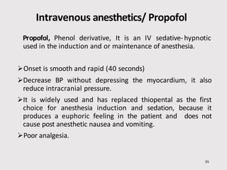 Intravenous anesthetics/ Propofol
35
Propofol, Phenol derivative, It is an IV sedative-hypnotic
used in the induction and or maintenance of anesthesia.
Onset is smooth and rapid (40 seconds)
Decrease BP without depressing the myocardium, it also
reduce intracranial pressure.
It is widely used and has replaced thiopental as the first
choice for anesthesia induction and sedation, because it
produces a euphoric feeling in the patient and does not
cause post anesthetic nausea and vomiting.
Poor analgesia.
 