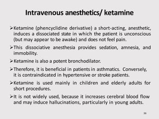 Intravenous anesthetics/ ketamine
36
Ketamine (phencyclidine derivative) a short-acting, anesthetic,
induces a dissociated state in which the patient is unconscious
(but may appear to be awake) and does not feel pain.
This dissociative anesthesia provides sedation, amnesia, and
immobility.
Ketamine is also a potent bronchodilator.
Therefore, it is beneficial in patients in asthmatics. Conversely,
it is contraindicated in hypertensive or stroke patients.
Ketamine is used mainly in children and elderly adults for
short procedures.
It is not widely used, because it increases cerebral blood flow
and may induce hallucinations, particularly in young adults.
 