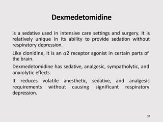 Dexmedetomidine
is a sedative used in intensive care settings and surgery. It is
relatively unique in its ability to provide sedation without
respiratory depression.
Like clonidine, it is an α2 receptor agonist in certain parts of
the brain.
Dexmedetomidine has sedative, analgesic, sympatholytic, and
anxiolytic effects.
It reduces volatile anesthetic, sedative, and analgesic
requirements without causing significant respiratory
depression.
37
 