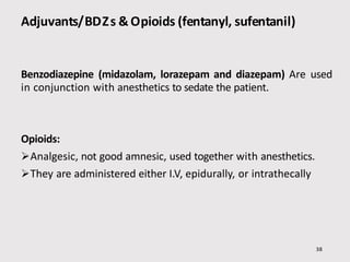 Adjuvants/BDZs &Opioids (fentanyl, sufentanil)
Benzodiazepine (midazolam, lorazepam and diazepam) Are used
in conjunction with anesthetics to sedate the patient.
Opioids:
Analgesic, not good amnesic, used together with anesthetics.
They are administered either I.V, epidurally, or intrathecally
38
 