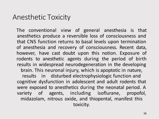 Anesthetic Toxicity
39
The conventional view of general anesthesia is that
anesthetics produce a reversible loss of consciousness and
that CNS function returns to basal levels upon termination
of anesthesia and recovery of consciousness. Recent data,
however, have cast doubt upon this notion. Exposure of
rodents to anesthetic agents during the period of birth
results in widespread neurodegeneration in the developing
brain. This neuronal injury, which is apoptotic in nature,
results in disturbed electrophysiologic function and
cognitive dysfunction in adolescent and adult rodents that
were exposed to anesthetics during the neonatal period. A
variety of agents, including isoflurane, propofol,
midazolam, nitrous oxide, and thiopental, manifest this
toxicity.
 