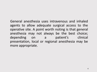 General anesthesia uses intravenous and inhaled
agents to allow adequate surgical access to the
operative site. A point worth noting is that general
anesthesia may not always be the best choice;
depending on a patient’s clinical
presentation, local or regional anesthesia may be
more appropriate.
4
 