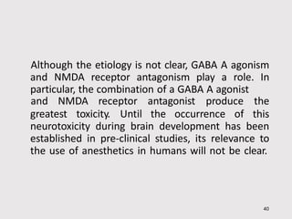 Although the etiology is not clear, GABA A agonism
and NMDA receptor antagonism play a role. In
particular, the combination of a GABA A agonist
40
greatest toxicity. Until the occurrence of
and NMDA receptor antagonist produce the
this
neurotoxicity during brain development has been
established in pre-clinical studies, its relevance to
the use of anesthetics in humans will not be clear.
 