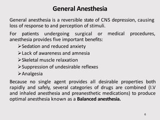 General Anesthesia
6
General anesthesia is a reversible state of CNS depression, causing
loss of response to and perception of stimuli.
medical procedures,
For patients undergoing surgical or
anesthesia provides five important benefits:
Sedation and reduced anxiety
Lack of awareness and amnesia
Skeletal muscle relaxation
Suppression of undesirable reflexes
Analgesia
Because no single agent provides all desirable properties both
rapidly and safely, several categories of drugs are combined (I.V
and inhaled anesthesia and preanesthetic medications) to produce
optimal anesthesia known as a Balanced anesthesia.
 
