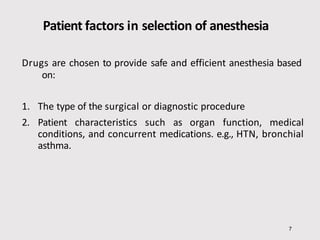 Patient factors in selection of anesthesia
7
Drugs are chosen to provide safe and efficient anesthesia based
on:
1. The type of the surgical or diagnostic procedure
2. Patient characteristics such as organ function, medical
conditions, and concurrent medications. e.g., HTN, bronchial
asthma.
 