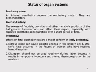 Status of organ systems
8
Respiratory system:
All inhaled anesthetics depress the respiratory system. They are
bronchodilators.
Liver and kidney:
The release of fluoride, bromide, and other metabolic products of the
halogenated hydrocarbons can affect these organs, especially with
repeated anesthetic administration over a short period of time.
Pregnancy:
Effects on fetal organogenesis are a major concern in early pregnancy.
1.Nitrous oxide can cause aplastic anemia in the unborn child. Oral
clefts have occurred in the fetuses of women who have received
benzodiazepines.
2.Diazepam should not be used routinely during labor, because it
results in temporary hypotonia and altered thermoregulation in the
newborn.
 