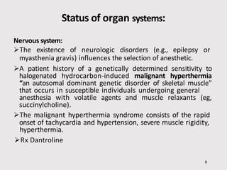 Status of organ systems:
9
Nervous system:
The existence of neurologic disorders (e.g., epilepsy or
myasthenia gravis) influences the selection of anesthetic.
A patient history of a genetically determined sensitivity to
halogenated hydrocarbon-induced malignant hyperthermia
“an autosomal dominant genetic disorder of skeletal muscle”
that occurs in susceptible individuals undergoing general
anesthesia with volatile agents and muscle relaxants (eg,
succinylcholine).
The malignant hyperthermia syndrome consists of the rapid
onset of tachycardia and hypertension, severe muscle rigidity,
hyperthermia.
Rx Dantroline
 