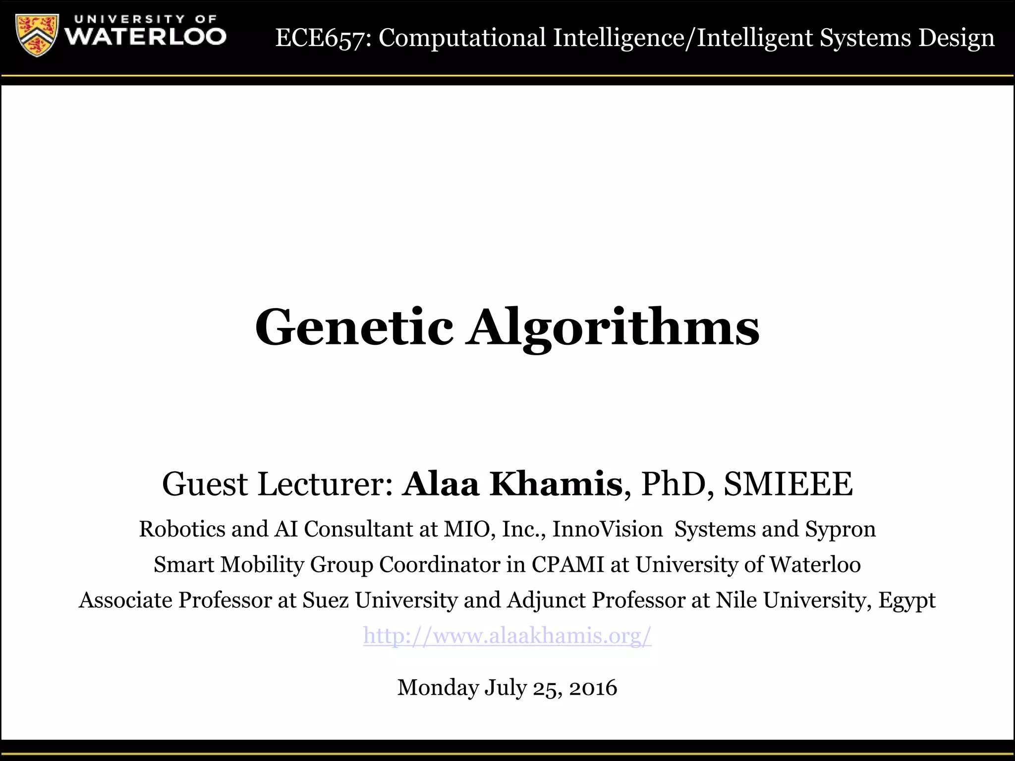 1Guest Lecture, ECE657: S2016 - University of Waterloo © Dr. Alaa Khamis
Genetic Algorithms
ECE657: Computational Intelligence/Intelligent Systems Design
Guest Lecturer: Alaa Khamis, PhD, SMIEEE
Robotics and AI Consultant at MIO, Inc., InnoVision Systems and Sypron
Smart Mobility Group Coordinator in CPAMI at University of Waterloo
Associate Professor at Suez University and Adjunct Professor at Nile University, Egypt
http://www.alaakhamis.org/
Monday July 25, 2016
 