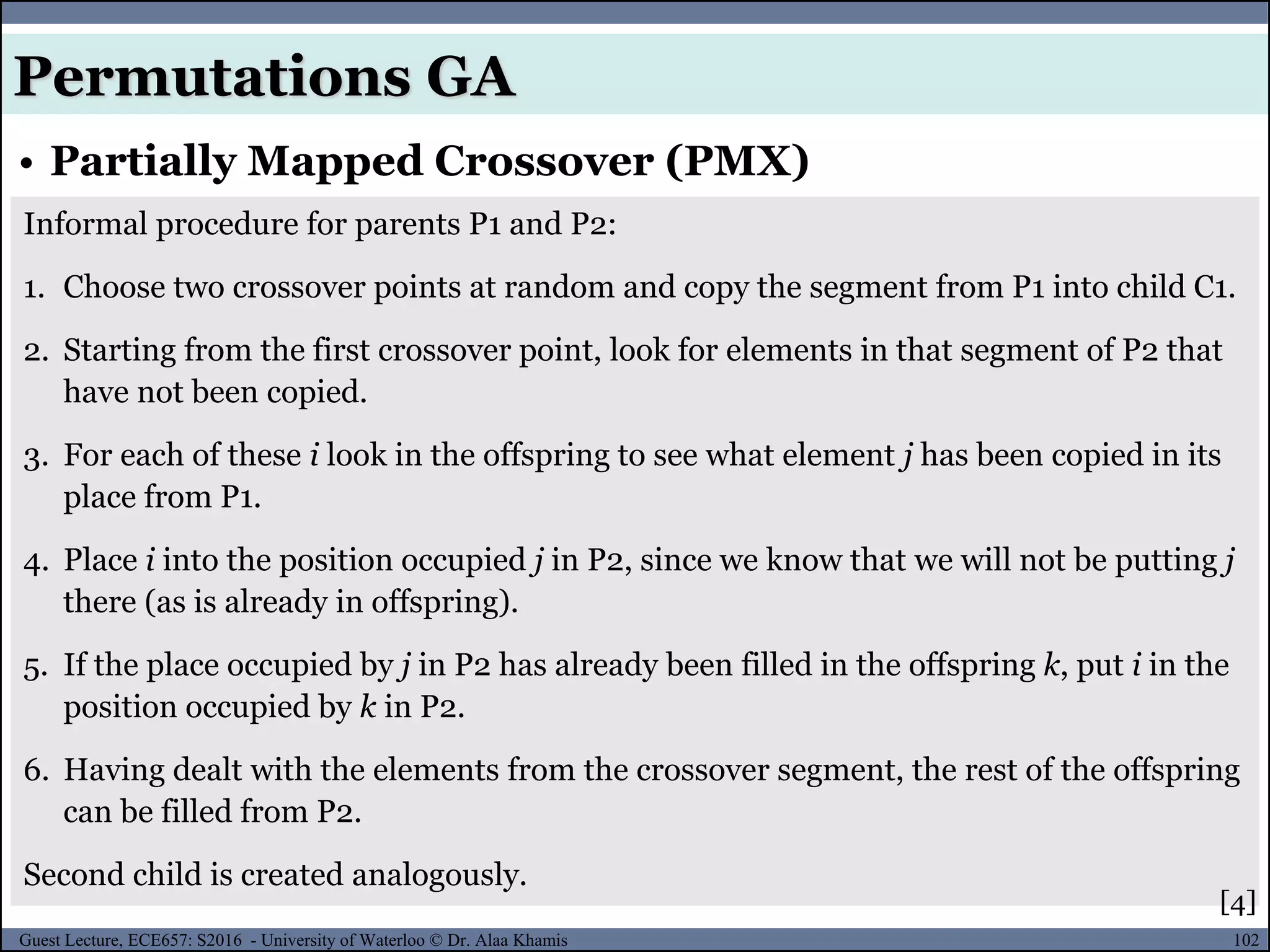 102Guest Lecture, ECE657: S2016 - University of Waterloo © Dr. Alaa Khamis
• Partially Mapped Crossover (PMX)
Permutations GA
Informal procedure for parents P1 and P2:
1. Choose two crossover points at random and copy the segment from P1 into child C1.
2. Starting from the first crossover point, look for elements in that segment of P2 that
have not been copied.
3. For each of these i look in the offspring to see what element j has been copied in its
place from P1.
4. Place i into the position occupied j in P2, since we know that we will not be putting j
there (as is already in offspring).
5. If the place occupied by j in P2 has already been filled in the offspring k, put i in the
position occupied by k in P2.
6. Having dealt with the elements from the crossover segment, the rest of the offspring
can be filled from P2.
Second child is created analogously.
[4]
 