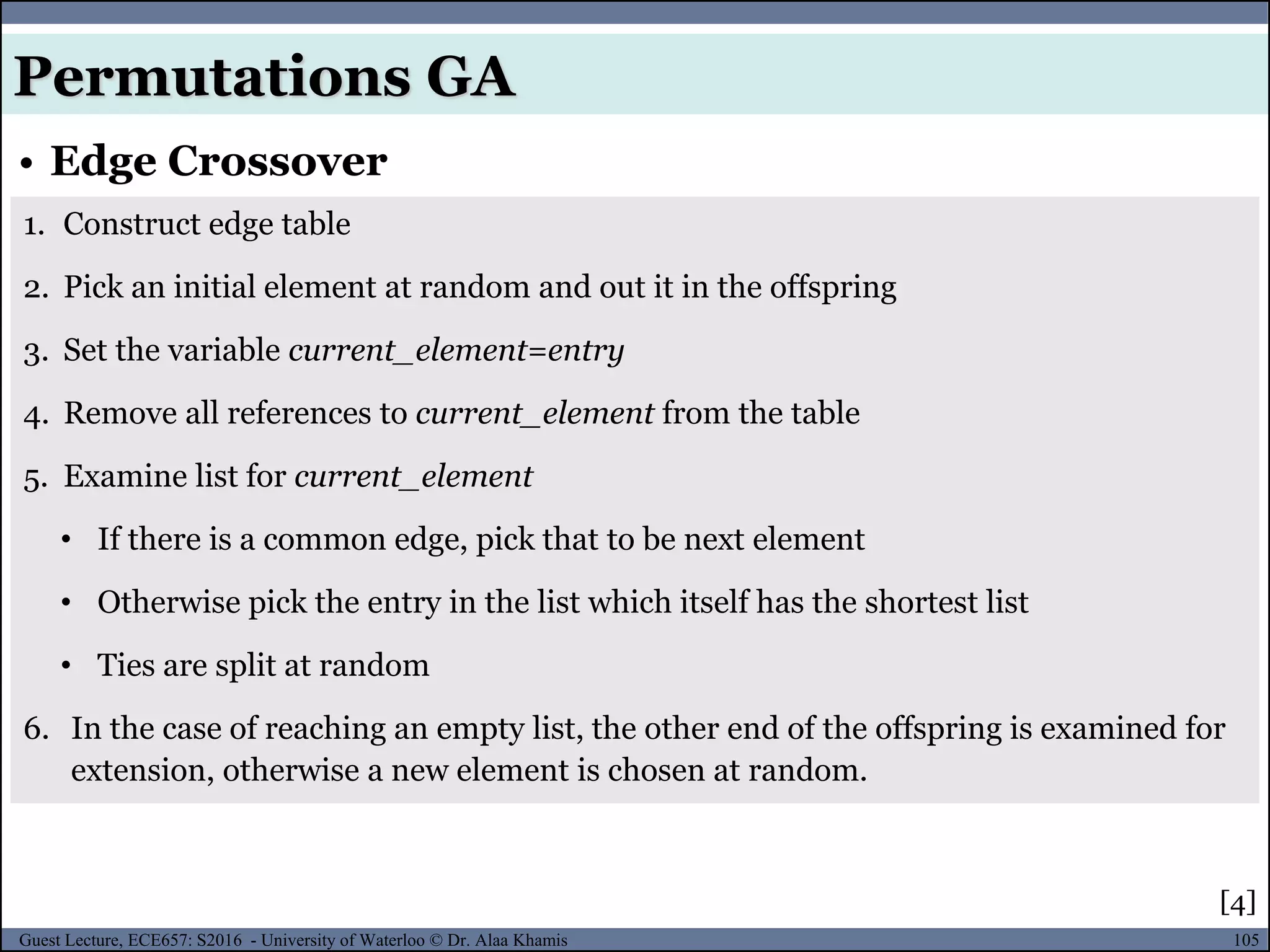 105Guest Lecture, ECE657: S2016 - University of Waterloo © Dr. Alaa Khamis
• Edge Crossover
Permutations GA
1. Construct edge table
2. Pick an initial element at random and out it in the offspring
3. Set the variable current_element=entry
4. Remove all references to current_element from the table
5. Examine list for current_element
• If there is a common edge, pick that to be next element
• Otherwise pick the entry in the list which itself has the shortest list
• Ties are split at random
6. In the case of reaching an empty list, the other end of the offspring is examined for
extension, otherwise a new element is chosen at random.
[4]
 