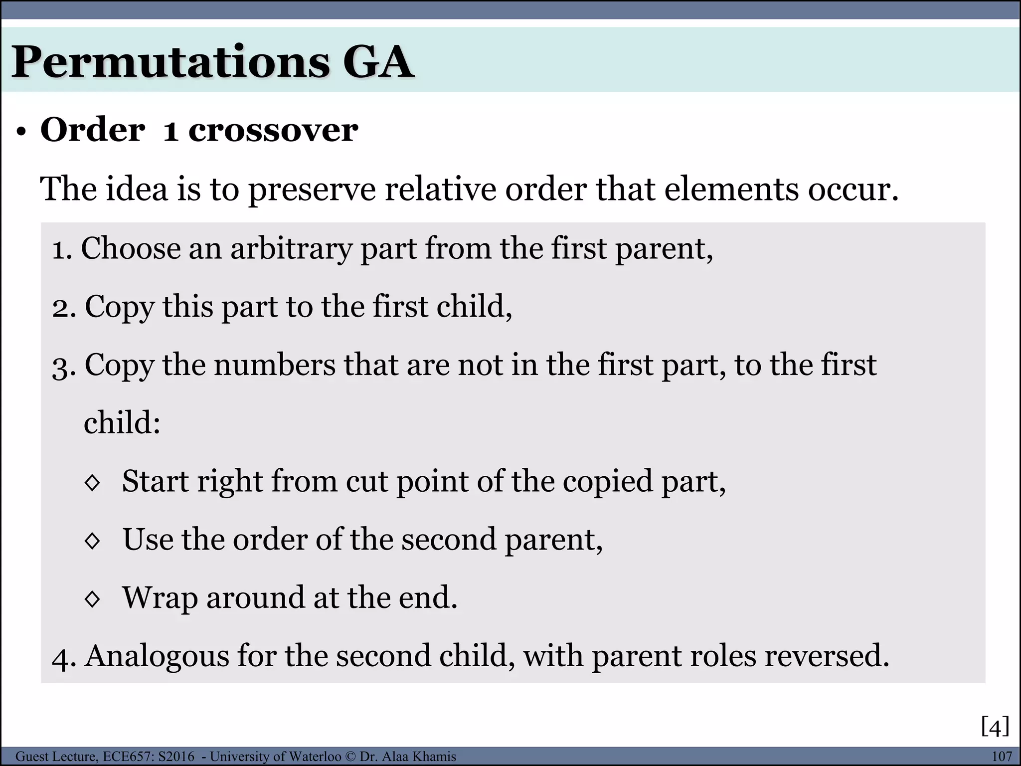 107Guest Lecture, ECE657: S2016 - University of Waterloo © Dr. Alaa Khamis
• Order 1 crossover
The idea is to preserve relative order that elements occur.
Permutations GA
1. Choose an arbitrary part from the first parent,
2. Copy this part to the first child,
3. Copy the numbers that are not in the first part, to the first
child:
◊ Start right from cut point of the copied part,
◊ Use the order of the second parent,
◊ Wrap around at the end.
4. Analogous for the second child, with parent roles reversed.
[4]
 