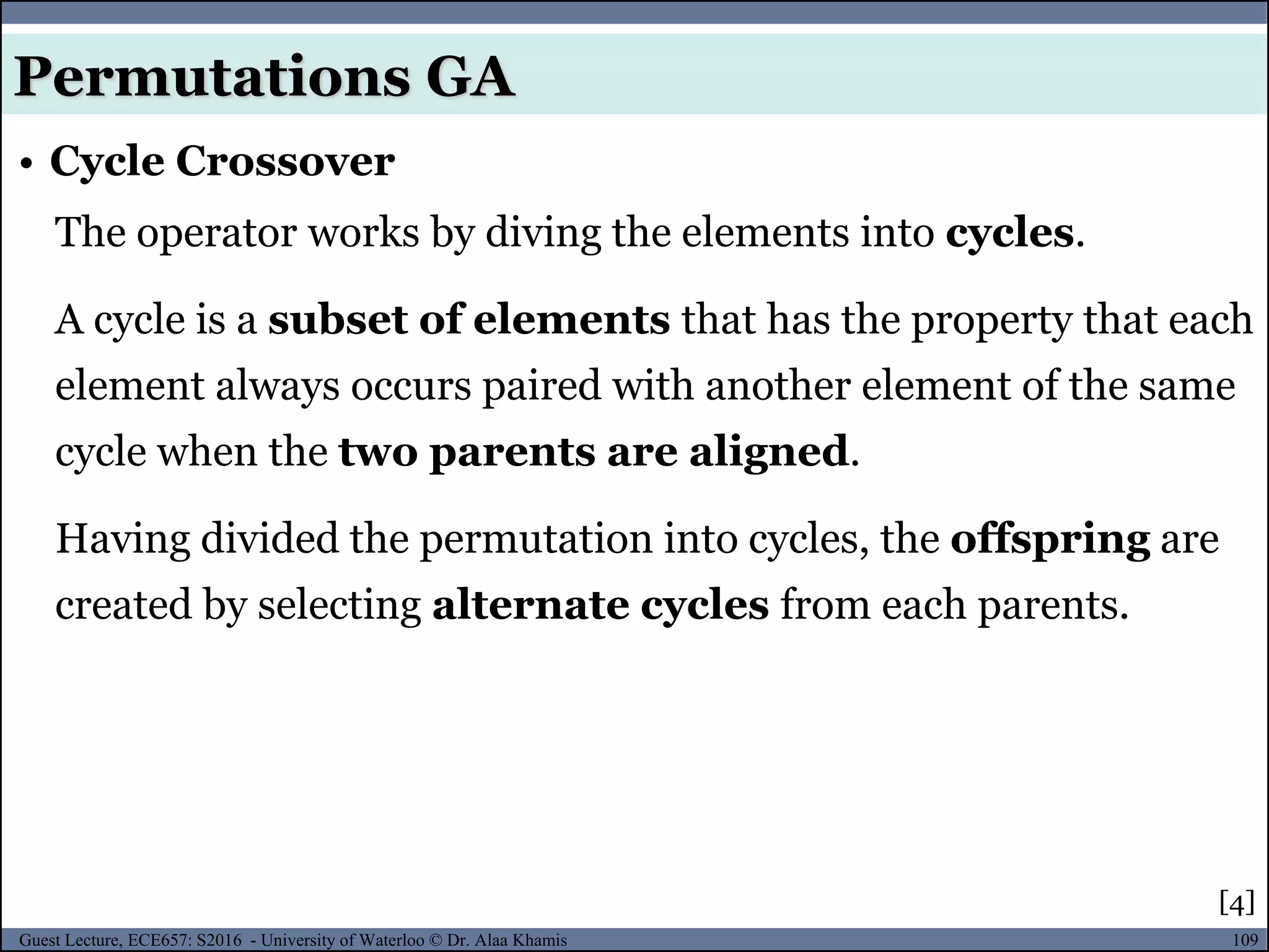 109Guest Lecture, ECE657: S2016 - University of Waterloo © Dr. Alaa Khamis
• Cycle Crossover
Permutations GA
The operator works by diving the elements into cycles.
A cycle is a subset of elements that has the property that each
element always occurs paired with another element of the same
cycle when the two parents are aligned.
Having divided the permutation into cycles, the offspring are
created by selecting alternate cycles from each parents.
[4]
 