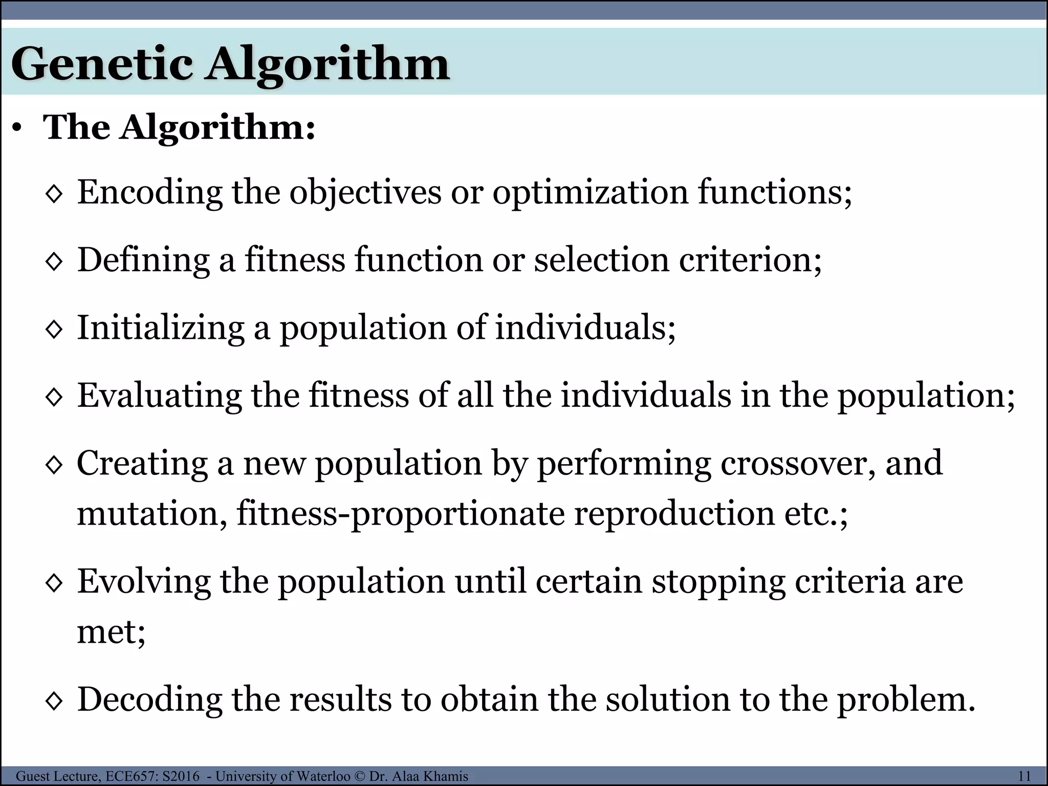 11Guest Lecture, ECE657: S2016 - University of Waterloo © Dr. Alaa Khamis
Genetic Algorithm
• The Algorithm:
◊ Encoding the objectives or optimization functions;
◊ Defining a fitness function or selection criterion;
◊ Initializing a population of individuals;
◊ Evaluating the fitness of all the individuals in the population;
◊ Creating a new population by performing crossover, and
mutation, fitness-proportionate reproduction etc.;
◊ Evolving the population until certain stopping criteria are
met;
◊ Decoding the results to obtain the solution to the problem.
 