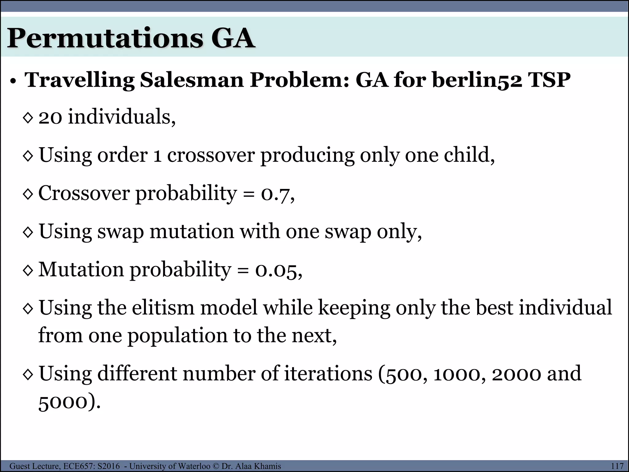 117Guest Lecture, ECE657: S2016 - University of Waterloo © Dr. Alaa Khamis
• Travelling Salesman Problem: GA for berlin52 TSP
◊ 20 individuals,
◊ Using order 1 crossover producing only one child,
◊ Crossover probability = 0.7,
◊ Using swap mutation with one swap only,
◊ Mutation probability = 0.05,
◊ Using the elitism model while keeping only the best individual
from one population to the next,
◊ Using different number of iterations (500, 1000, 2000 and
5000).
Permutations GA
 