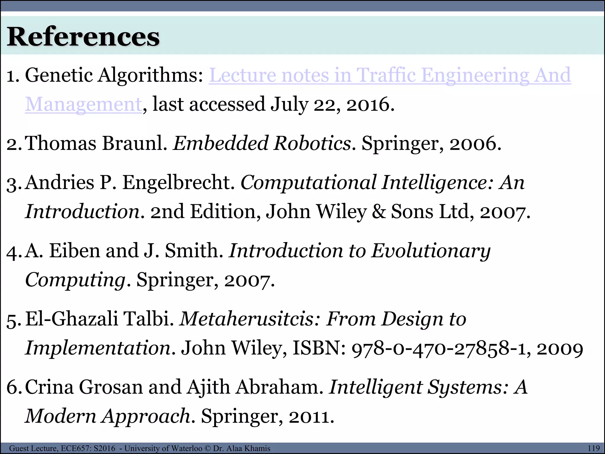 119Guest Lecture, ECE657: S2016 - University of Waterloo © Dr. Alaa Khamis
References
1. Genetic Algorithms: Lecture notes in Traffic Engineering And
Management, last accessed July 22, 2016.
2.Thomas Braunl. Embedded Robotics. Springer, 2006.
3.Andries P. Engelbrecht. Computational Intelligence: An
Introduction. 2nd Edition, John Wiley & Sons Ltd, 2007.
4.A. Eiben and J. Smith. Introduction to Evolutionary
Computing. Springer, 2007.
5.El-Ghazali Talbi. Metaherusitcis: From Design to
Implementation. John Wiley, ISBN: 978-0-470-27858-1, 2009
6.Crina Grosan and Ajith Abraham. Intelligent Systems: A
Modern Approach. Springer, 2011.
 