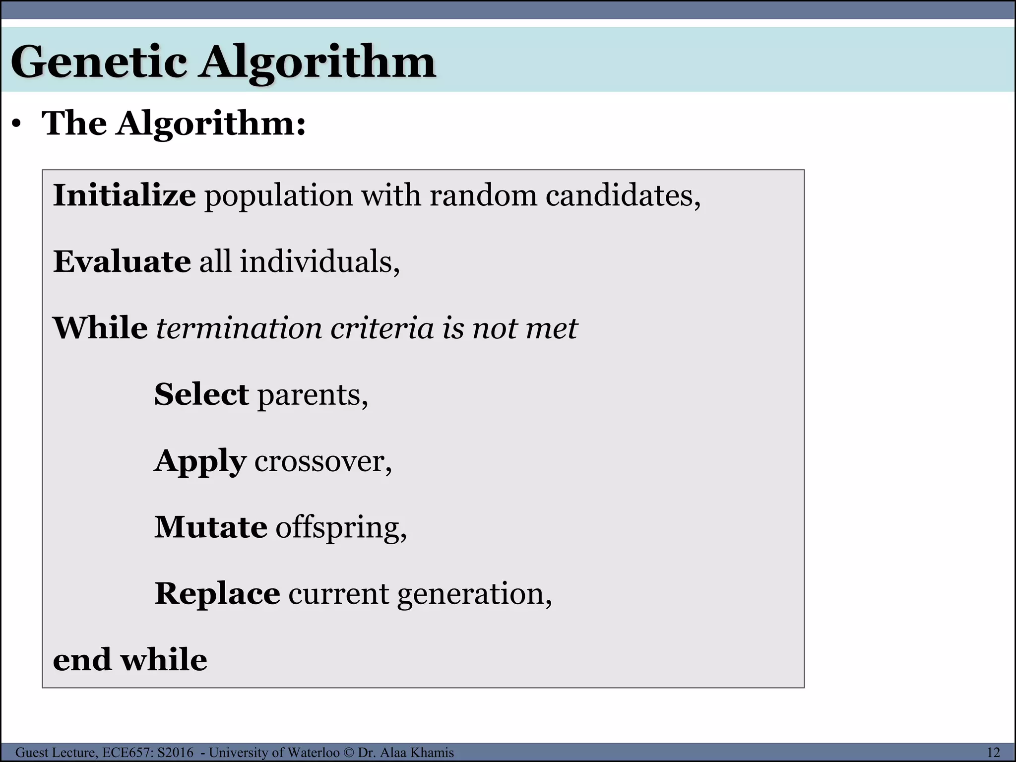 12Guest Lecture, ECE657: S2016 - University of Waterloo © Dr. Alaa Khamis
Genetic Algorithm
• The Algorithm:
Initialize population with random candidates,
Evaluate all individuals,
While termination criteria is not met
Select parents,
Apply crossover,
Mutate offspring,
Replace current generation,
end while
 