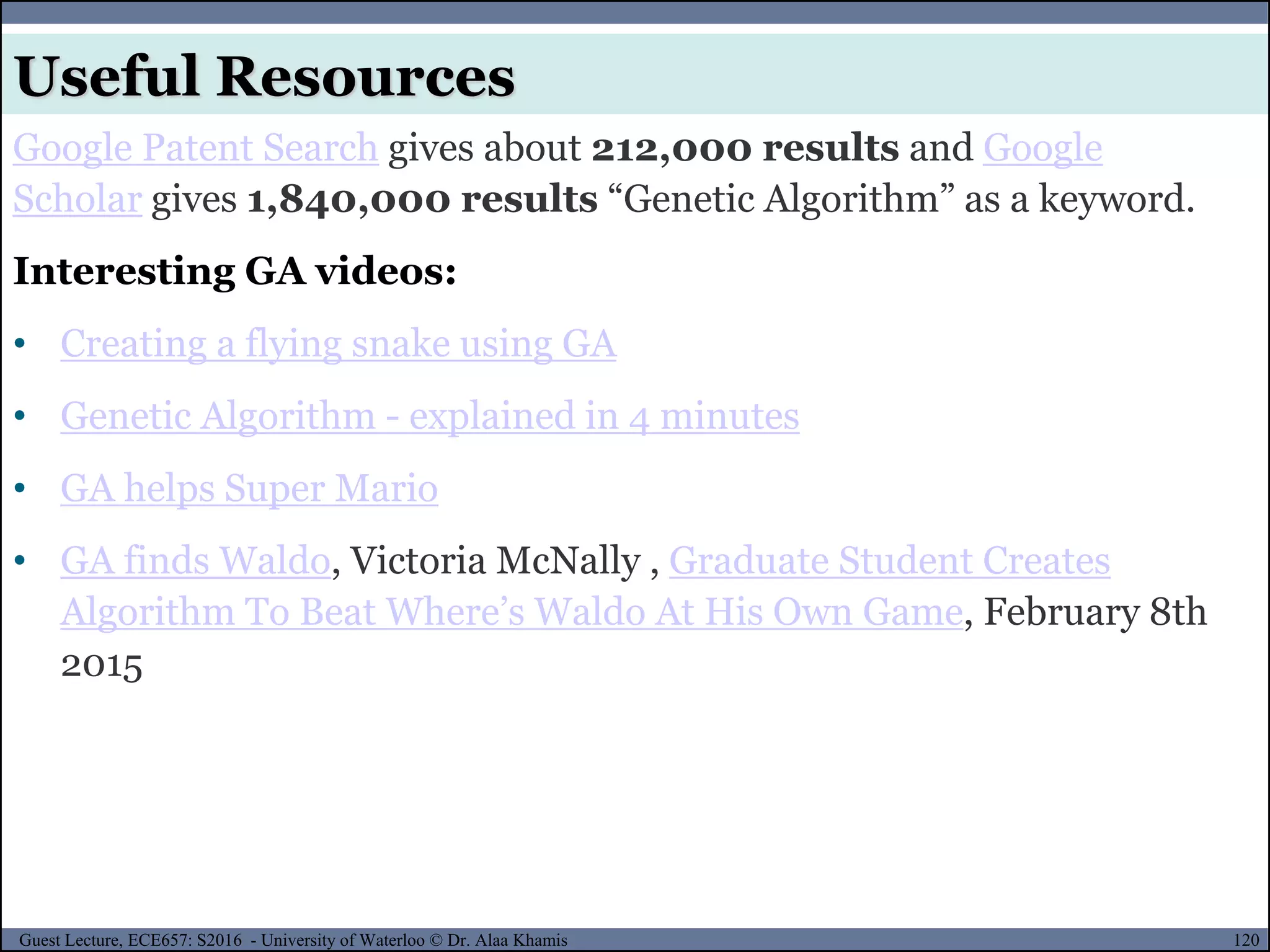 120Guest Lecture, ECE657: S2016 - University of Waterloo © Dr. Alaa Khamis
Useful Resources
Google Patent Search gives about 212,000 results and Google
Scholar gives 1,840,000 results “Genetic Algorithm” as a keyword.
Interesting GA videos:
• Creating a flying snake using GA
• Genetic Algorithm - explained in 4 minutes
• GA helps Super Mario
• GA finds Waldo, Victoria McNally , Graduate Student Creates
Algorithm To Beat Where’s Waldo At His Own Game, February 8th
2015
 