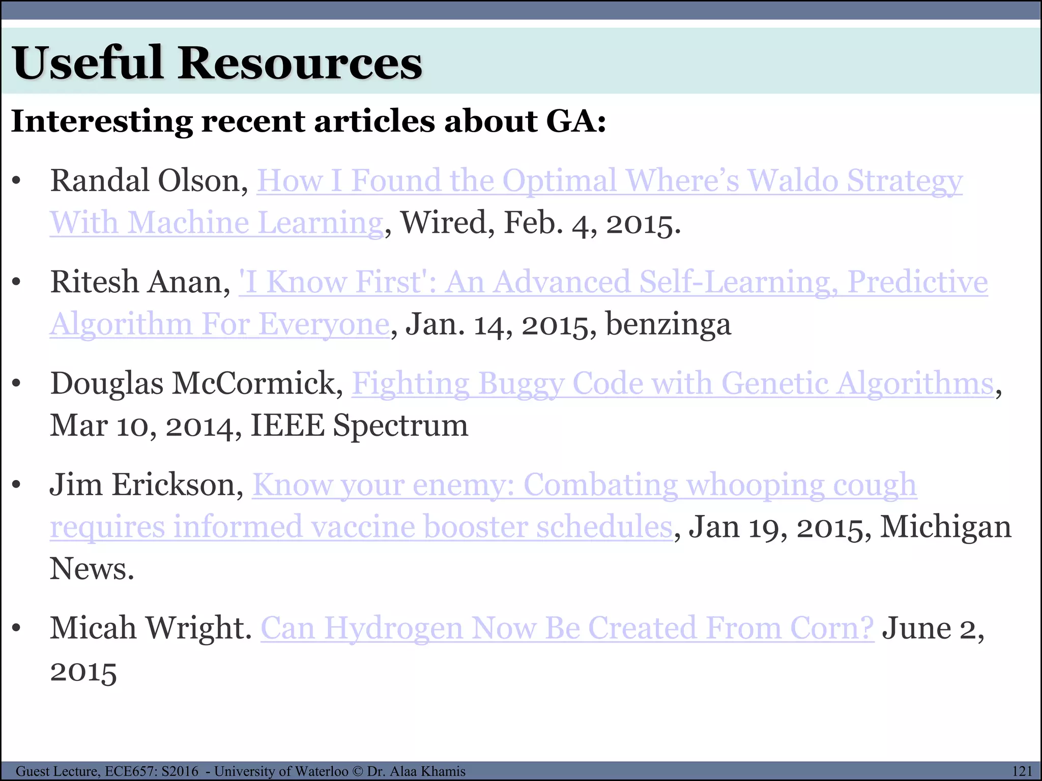 121Guest Lecture, ECE657: S2016 - University of Waterloo © Dr. Alaa Khamis
Useful Resources
Interesting recent articles about GA:
• Randal Olson, How I Found the Optimal Where’s Waldo Strategy
With Machine Learning, Wired, Feb. 4, 2015.
• Ritesh Anan, 'I Know First': An Advanced Self-Learning, Predictive
Algorithm For Everyone, Jan. 14, 2015, benzinga
• Douglas McCormick, Fighting Buggy Code with Genetic Algorithms,
Mar 10, 2014, IEEE Spectrum
• Jim Erickson, Know your enemy: Combating whooping cough
requires informed vaccine booster schedules, Jan 19, 2015, Michigan
News.
• Micah Wright. Can Hydrogen Now Be Created From Corn? June 2,
2015
 