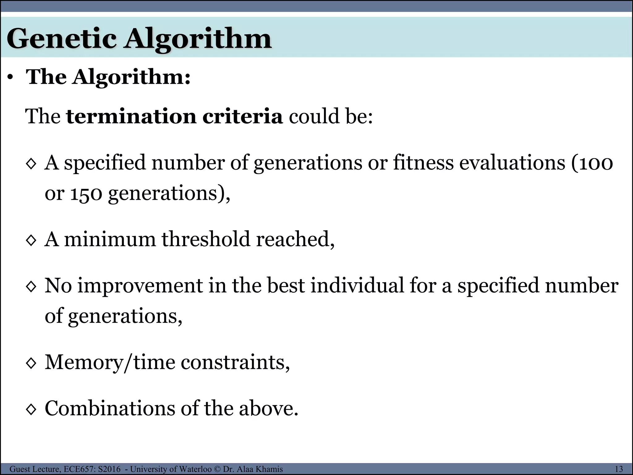 13Guest Lecture, ECE657: S2016 - University of Waterloo © Dr. Alaa Khamis
Genetic Algorithm
• The Algorithm:
The termination criteria could be:
◊ A specified number of generations or fitness evaluations (100
or 150 generations),
◊ A minimum threshold reached,
◊ No improvement in the best individual for a specified number
of generations,
◊ Memory/time constraints,
◊ Combinations of the above.
 