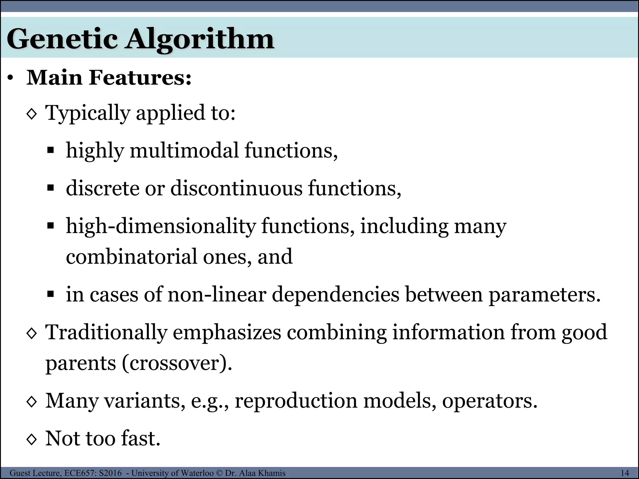 14Guest Lecture, ECE657: S2016 - University of Waterloo © Dr. Alaa Khamis
Genetic Algorithm
• Main Features:
◊ Typically applied to:
 highly multimodal functions,
 discrete or discontinuous functions,
 high-dimensionality functions, including many
combinatorial ones, and
 in cases of non-linear dependencies between parameters.
◊ Traditionally emphasizes combining information from good
parents (crossover).
◊ Many variants, e.g., reproduction models, operators.
◊ Not too fast.
 