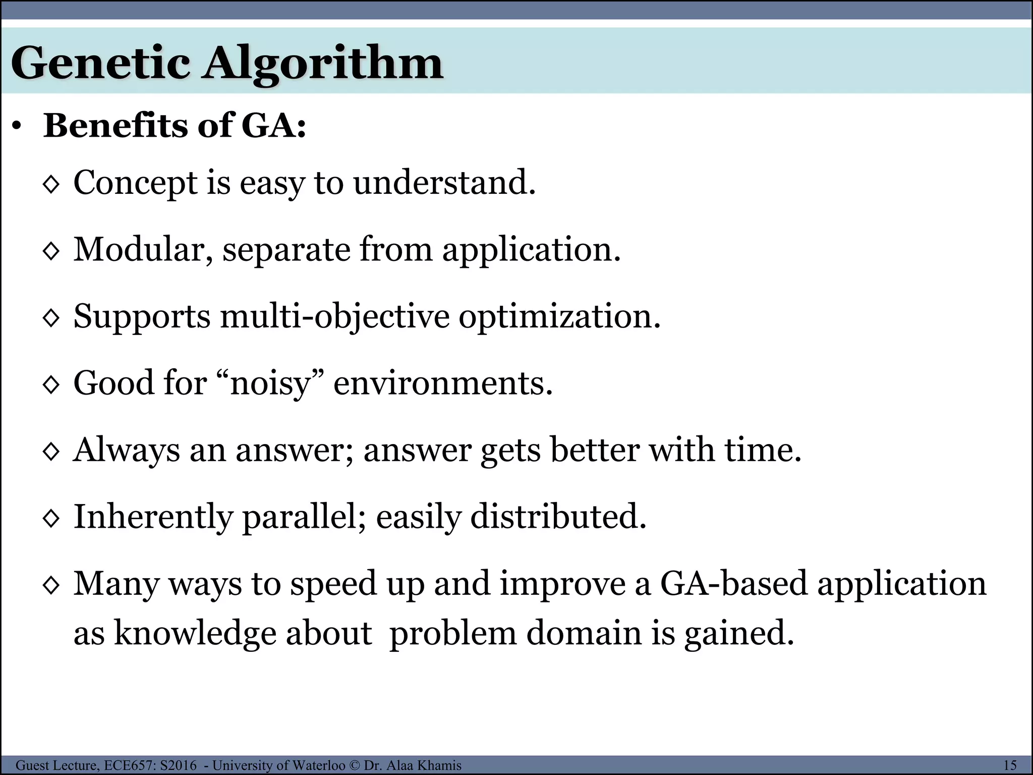 15Guest Lecture, ECE657: S2016 - University of Waterloo © Dr. Alaa Khamis
Genetic Algorithm
• Benefits of GA:
◊ Concept is easy to understand.
◊ Modular, separate from application.
◊ Supports multi-objective optimization.
◊ Good for “noisy” environments.
◊ Always an answer; answer gets better with time.
◊ Inherently parallel; easily distributed.
◊ Many ways to speed up and improve a GA-based application
as knowledge about problem domain is gained.
 