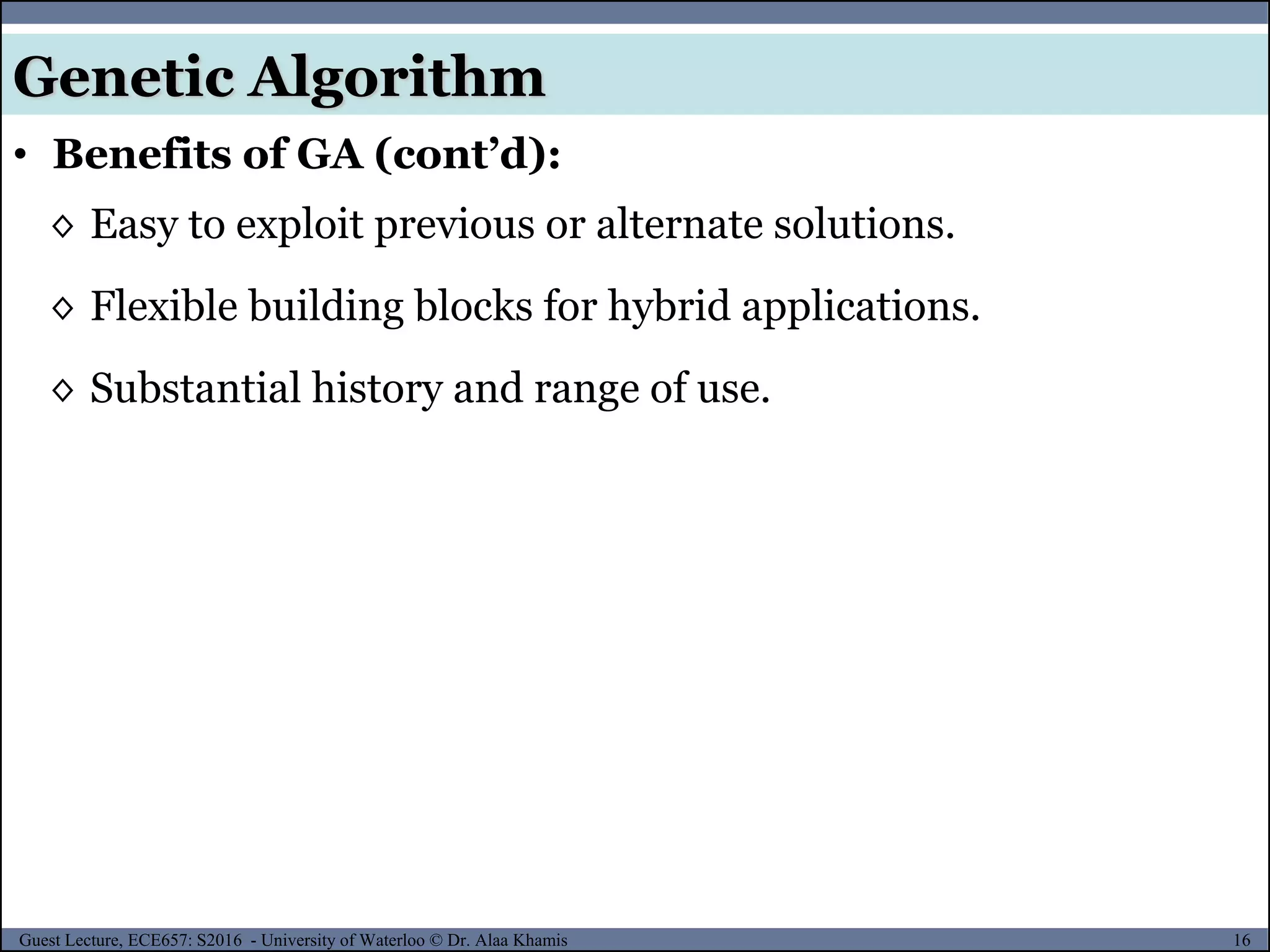 16Guest Lecture, ECE657: S2016 - University of Waterloo © Dr. Alaa Khamis
Genetic Algorithm
• Benefits of GA (cont’d):
◊ Easy to exploit previous or alternate solutions.
◊ Flexible building blocks for hybrid applications.
◊ Substantial history and range of use.
 