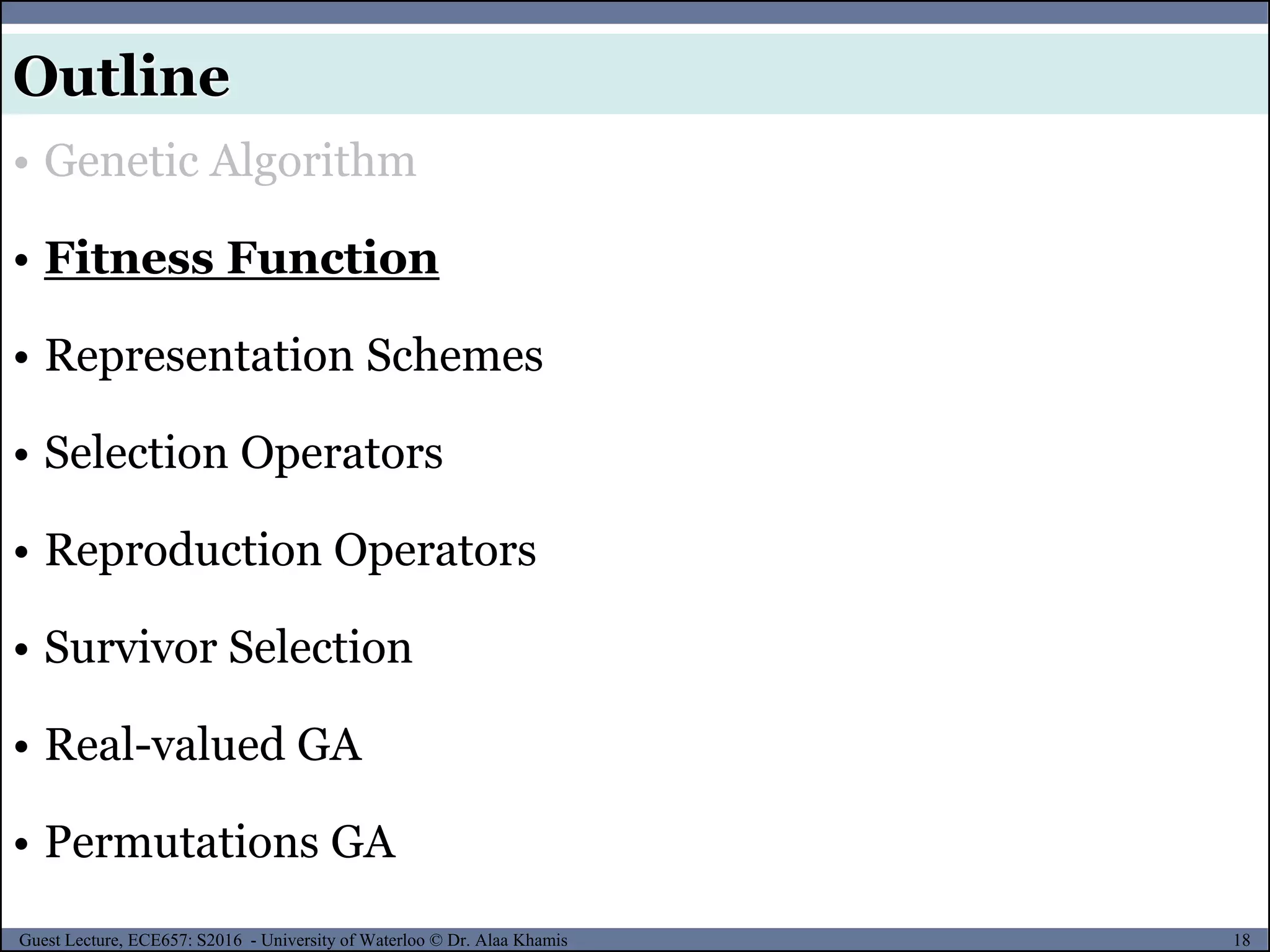 18Guest Lecture, ECE657: S2016 - University of Waterloo © Dr. Alaa Khamis
Outline
• Genetic Algorithm
• Fitness Function
• Representation Schemes
• Selection Operators
• Reproduction Operators
• Survivor Selection
• Real-valued GA
• Permutations GA
 