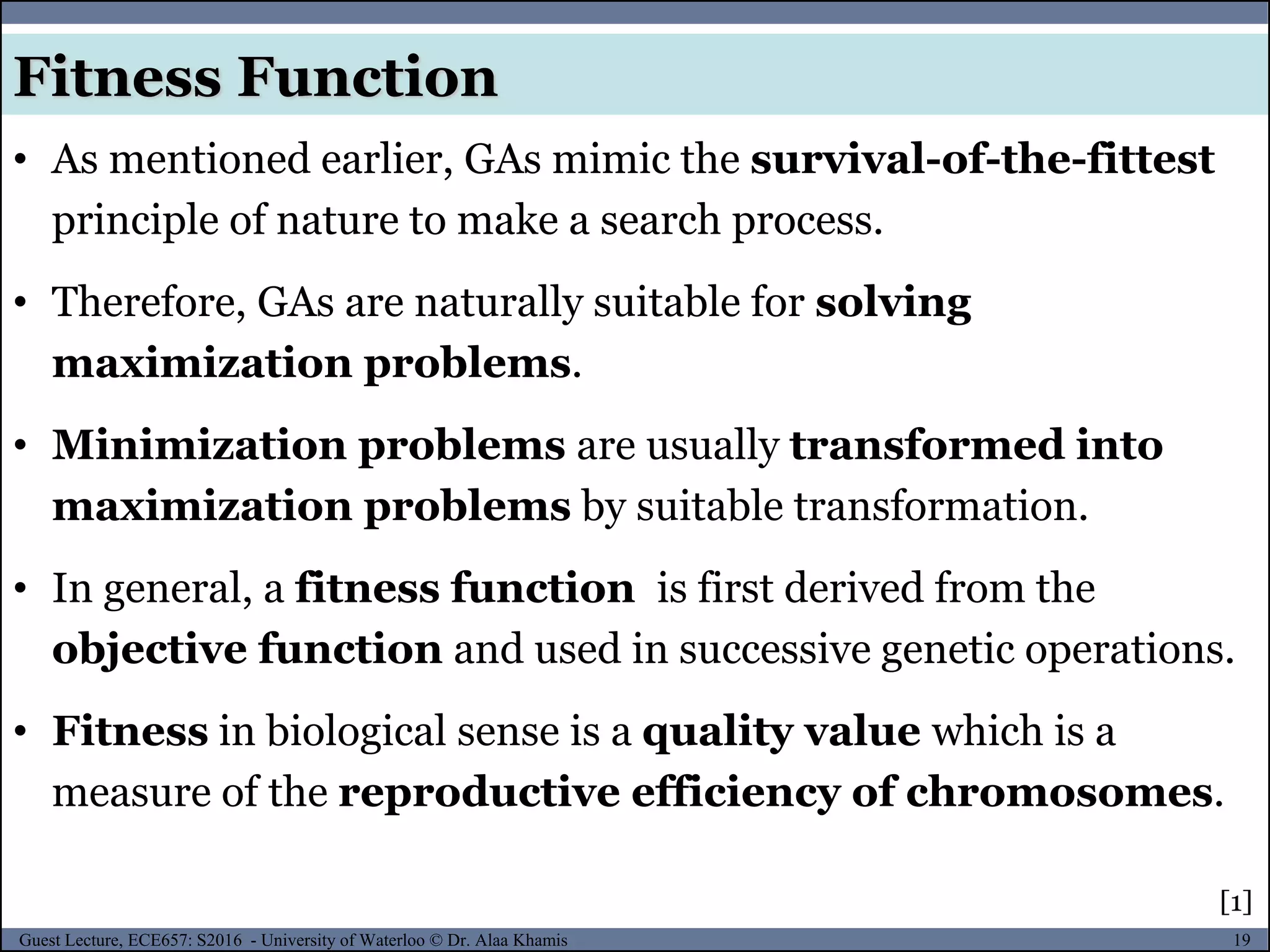 19Guest Lecture, ECE657: S2016 - University of Waterloo © Dr. Alaa Khamis
Fitness Function
• As mentioned earlier, GAs mimic the survival-of-the-fittest
principle of nature to make a search process.
• Therefore, GAs are naturally suitable for solving
maximization problems.
• Minimization problems are usually transformed into
maximization problems by suitable transformation.
• In general, a fitness function is first derived from the
objective function and used in successive genetic operations.
• Fitness in biological sense is a quality value which is a
measure of the reproductive efficiency of chromosomes.
[1]
 