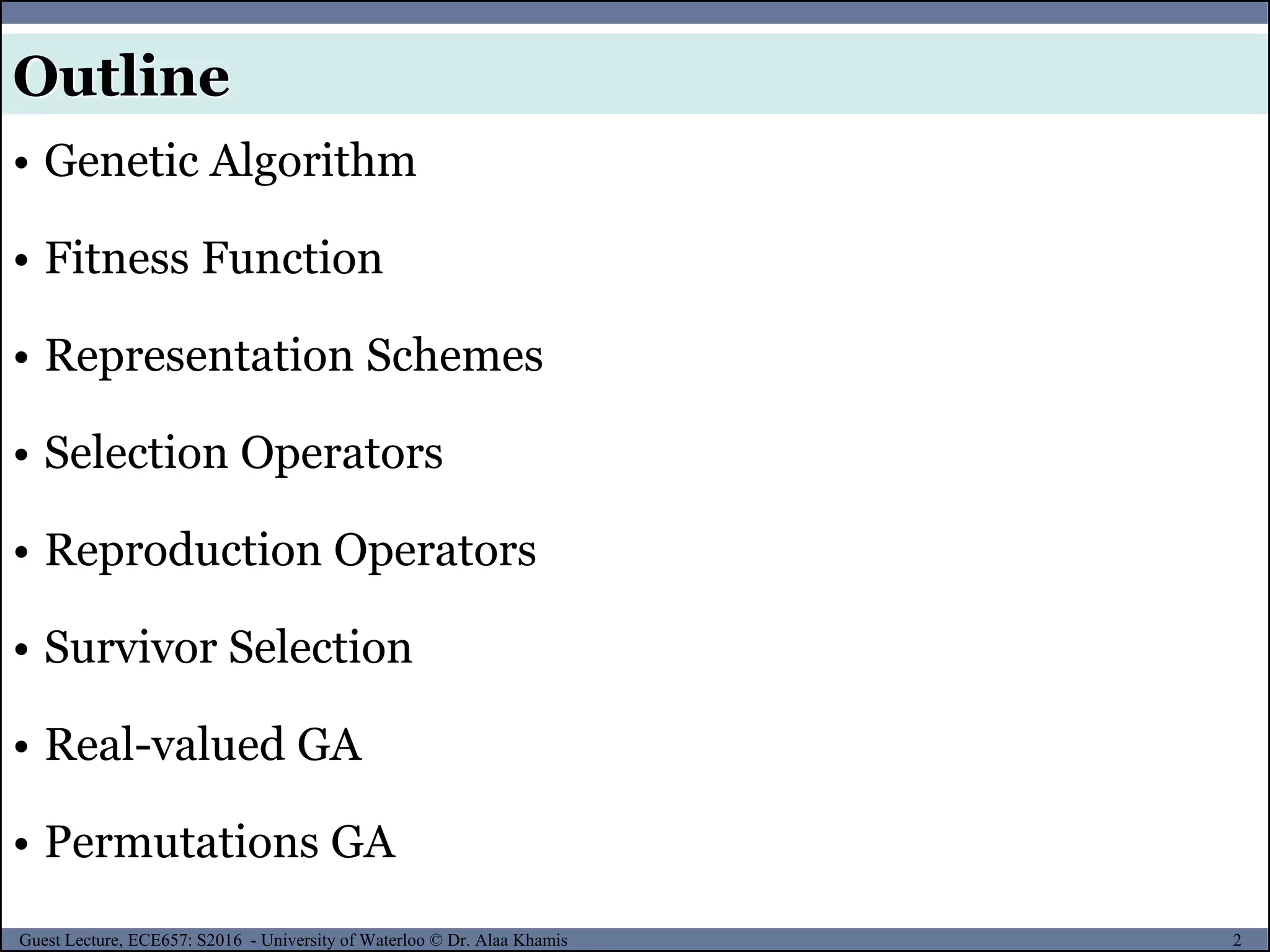 2Guest Lecture, ECE657: S2016 - University of Waterloo © Dr. Alaa Khamis
Outline
• Genetic Algorithm
• Fitness Function
• Representation Schemes
• Selection Operators
• Reproduction Operators
• Survivor Selection
• Real-valued GA
• Permutations GA
 