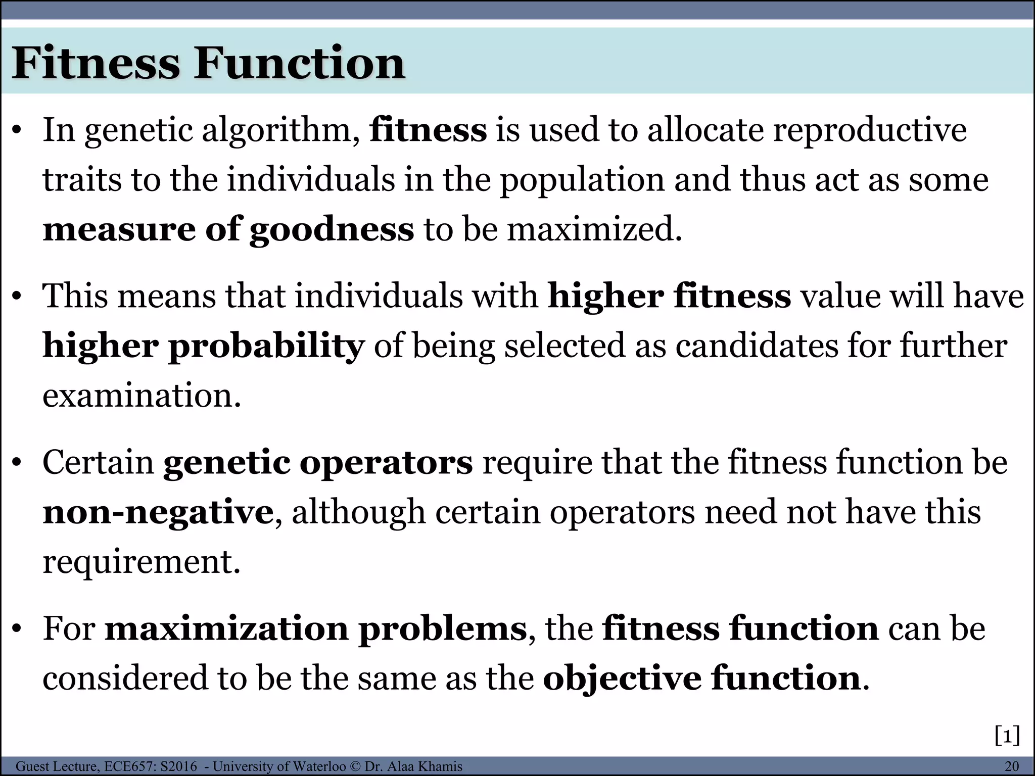 20Guest Lecture, ECE657: S2016 - University of Waterloo © Dr. Alaa Khamis
Fitness Function
• In genetic algorithm, fitness is used to allocate reproductive
traits to the individuals in the population and thus act as some
measure of goodness to be maximized.
• This means that individuals with higher fitness value will have
higher probability of being selected as candidates for further
examination.
• Certain genetic operators require that the fitness function be
non-negative, although certain operators need not have this
requirement.
• For maximization problems, the fitness function can be
considered to be the same as the objective function.
[1]
 