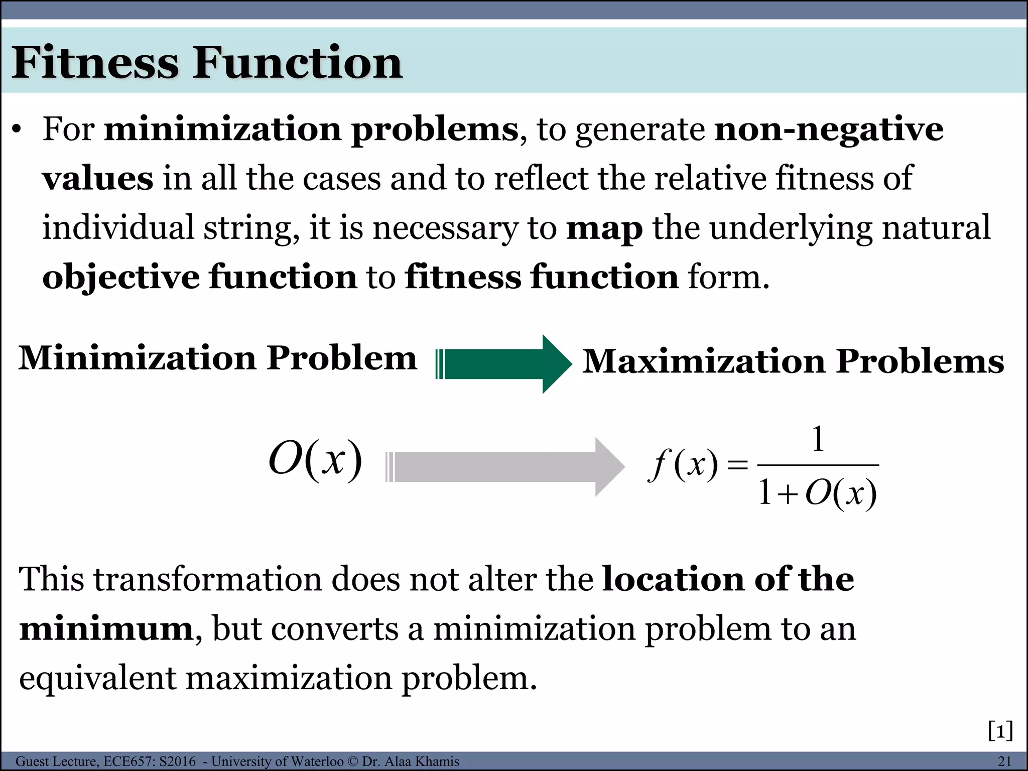21Guest Lecture, ECE657: S2016 - University of Waterloo © Dr. Alaa Khamis
Fitness Function
• For minimization problems, to generate non-negative
values in all the cases and to reflect the relative fitness of
individual string, it is necessary to map the underlying natural
objective function to fitness function form.
Maximization ProblemsMinimization Problem
)(xO
)(1
1
)(
xO
xf


This transformation does not alter the location of the
minimum, but converts a minimization problem to an
equivalent maximization problem.
[1]
 