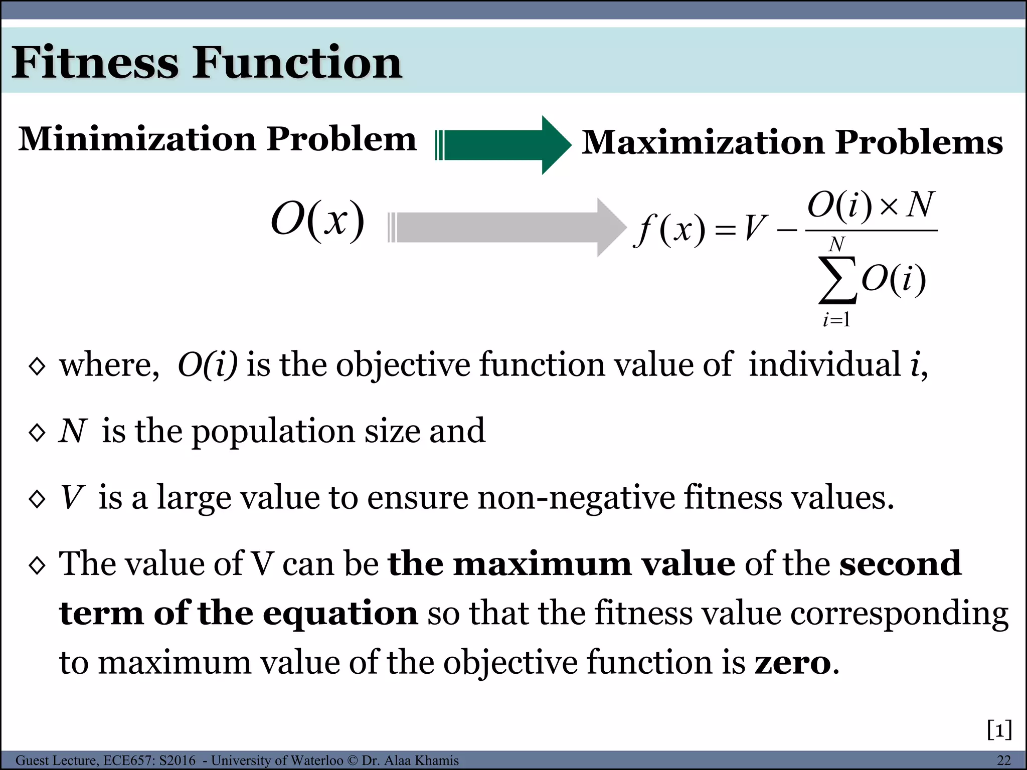 22Guest Lecture, ECE657: S2016 - University of Waterloo © Dr. Alaa Khamis
Fitness Function
Maximization ProblemsMinimization Problem
)(xO


 N
i
iO
NiO
Vxf
1
)(
)(
)(
◊ where, O(i) is the objective function value of individual i,
◊ N is the population size and
◊ V is a large value to ensure non-negative fitness values.
◊ The value of V can be the maximum value of the second
term of the equation so that the fitness value corresponding
to maximum value of the objective function is zero.
[1]
 