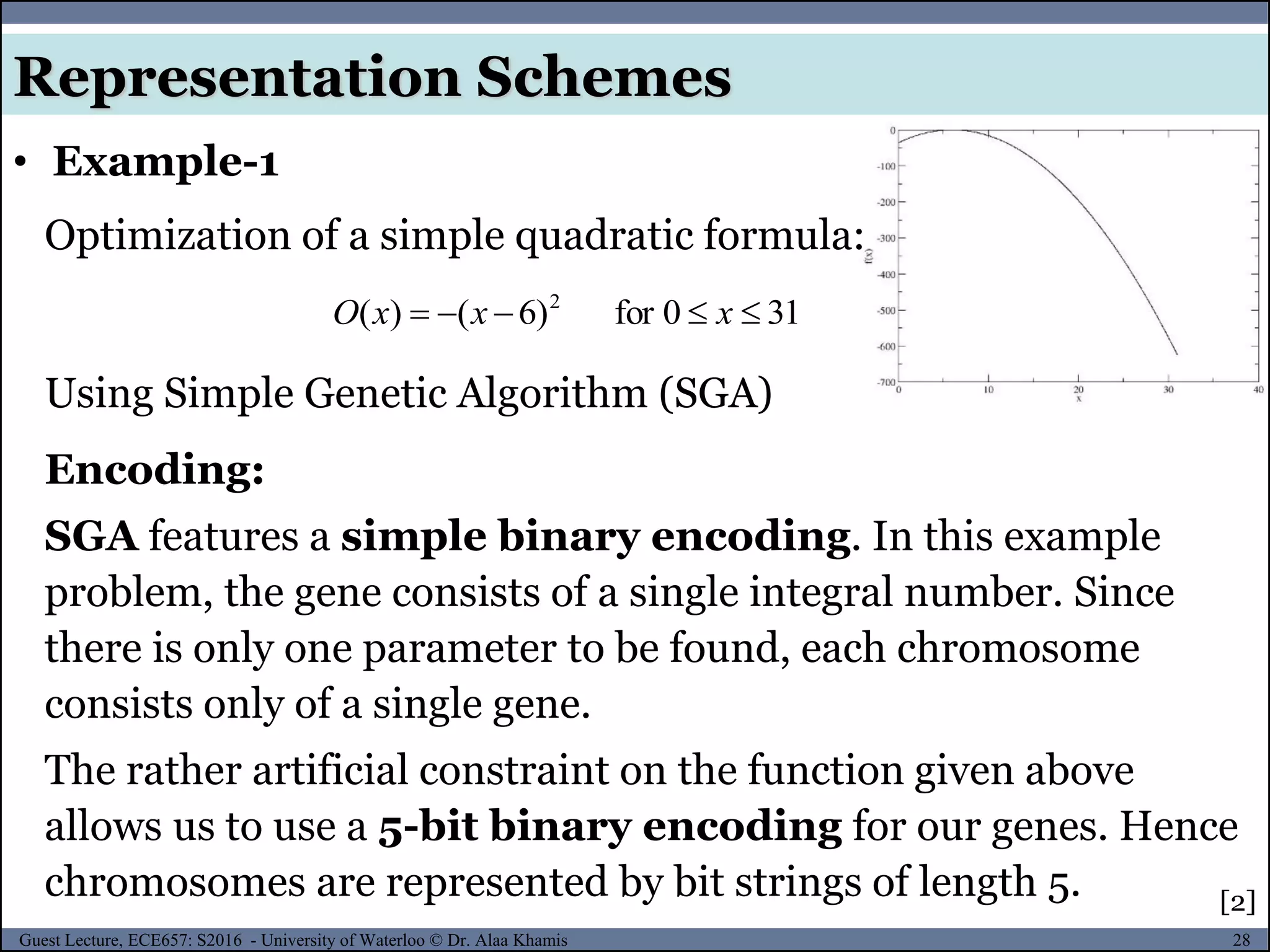 28Guest Lecture, ECE657: S2016 - University of Waterloo © Dr. Alaa Khamis
• Example-1
Representation Schemes
Optimization of a simple quadratic formula:
310for)6()( 2
 xxxO
Using Simple Genetic Algorithm (SGA)
Encoding:
SGA features a simple binary encoding. In this example
problem, the gene consists of a single integral number. Since
there is only one parameter to be found, each chromosome
consists only of a single gene.
The rather artificial constraint on the function given above
allows us to use a 5-bit binary encoding for our genes. Hence
chromosomes are represented by bit strings of length 5. [2]
 