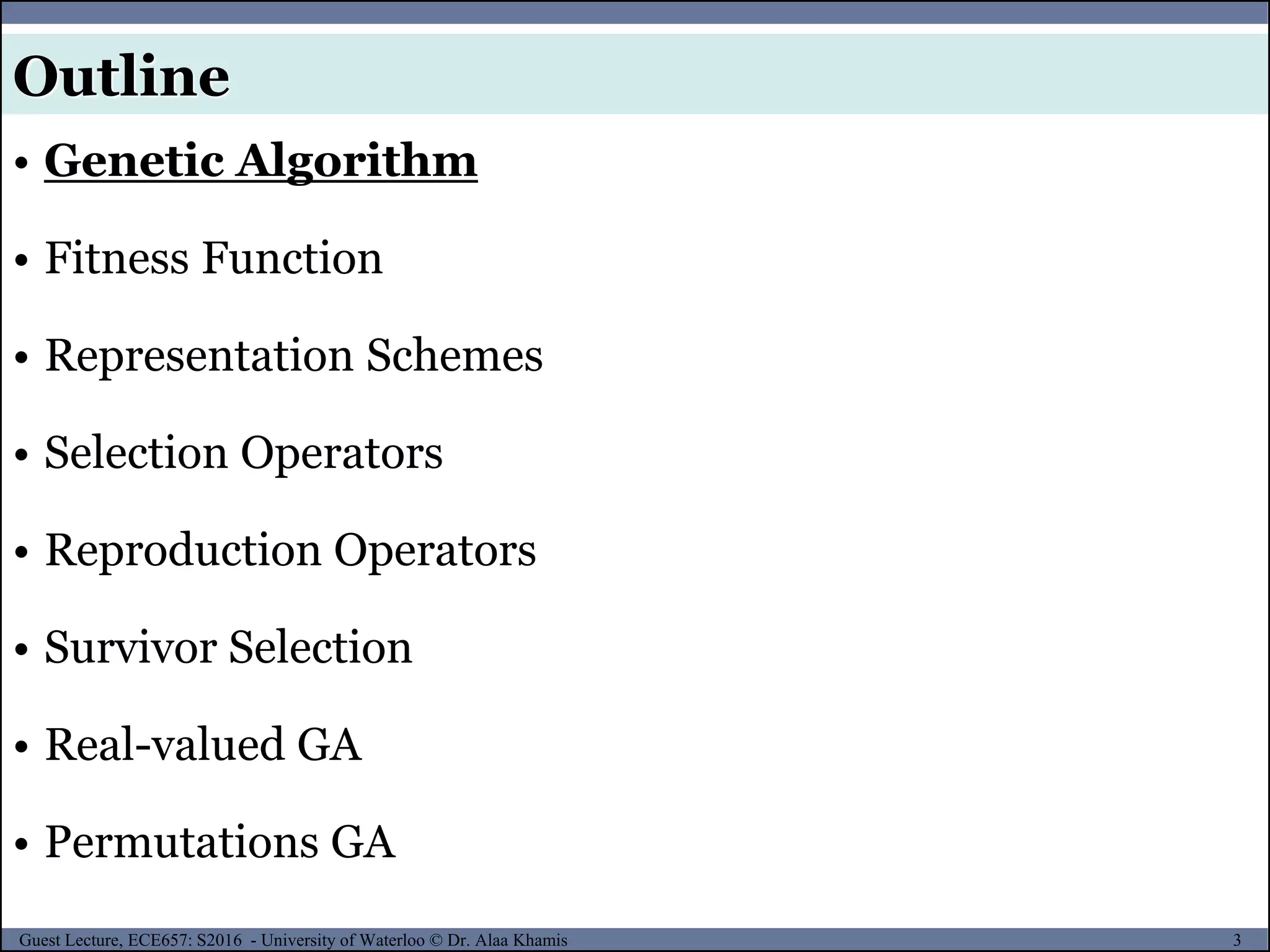 3Guest Lecture, ECE657: S2016 - University of Waterloo © Dr. Alaa Khamis
Outline
• Genetic Algorithm
• Fitness Function
• Representation Schemes
• Selection Operators
• Reproduction Operators
• Survivor Selection
• Real-valued GA
• Permutations GA
 