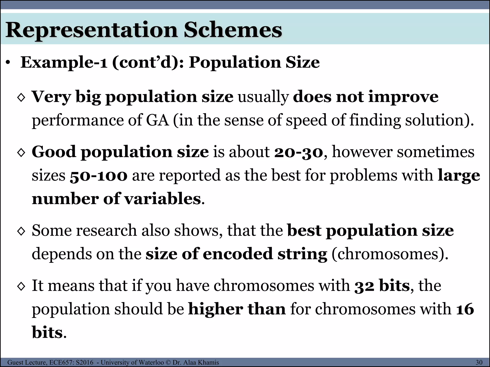 30Guest Lecture, ECE657: S2016 - University of Waterloo © Dr. Alaa Khamis
• Example-1 (cont’d): Population Size
Representation Schemes
◊ Very big population size usually does not improve
performance of GA (in the sense of speed of finding solution).
◊ Good population size is about 20-30, however sometimes
sizes 50-100 are reported as the best for problems with large
number of variables.
◊ Some research also shows, that the best population size
depends on the size of encoded string (chromosomes).
◊ It means that if you have chromosomes with 32 bits, the
population should be higher than for chromosomes with 16
bits.
 