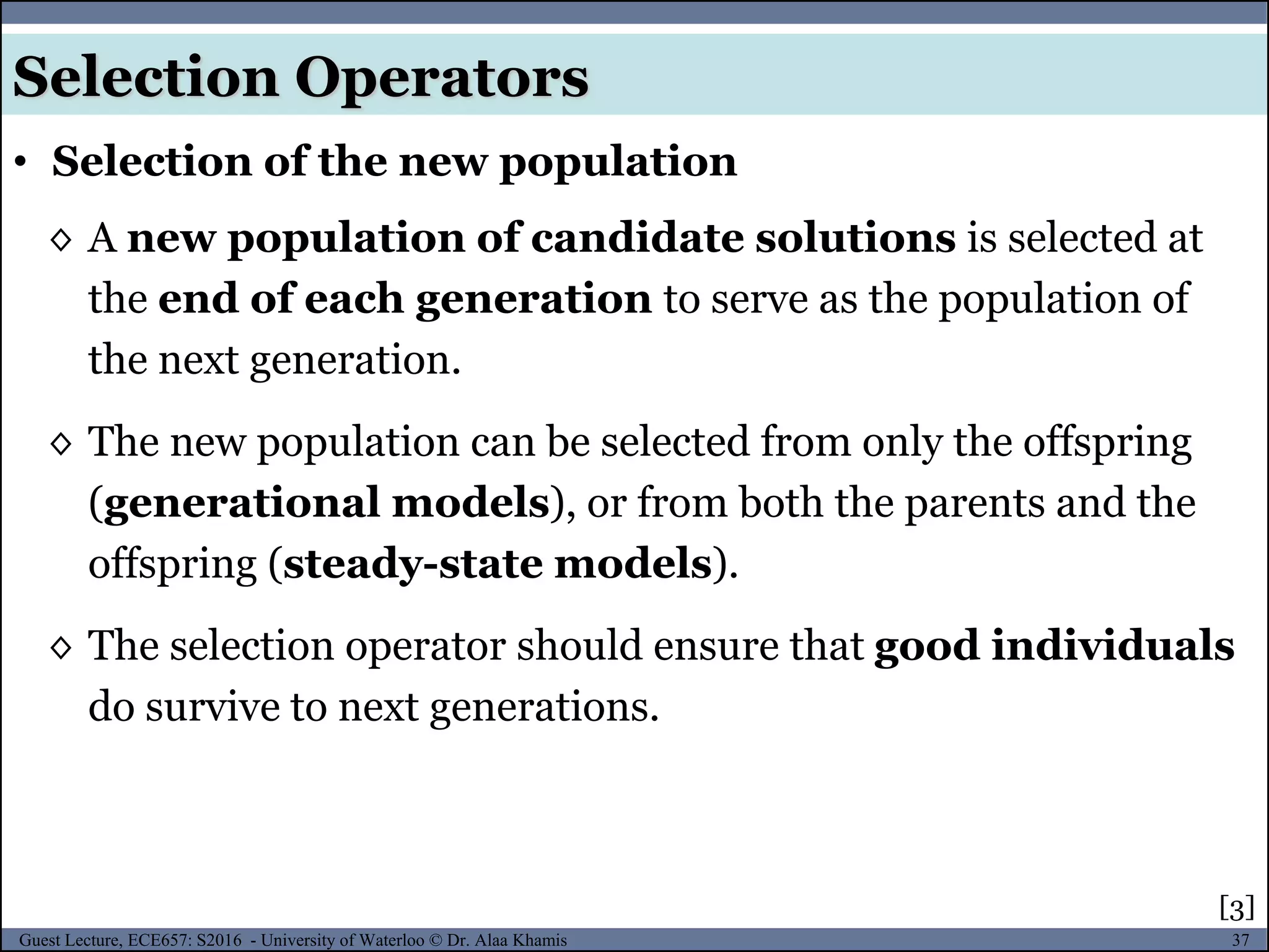 37Guest Lecture, ECE657: S2016 - University of Waterloo © Dr. Alaa Khamis
◊ A new population of candidate solutions is selected at
the end of each generation to serve as the population of
the next generation.
◊ The new population can be selected from only the offspring
(generational models), or from both the parents and the
offspring (steady-state models).
◊ The selection operator should ensure that good individuals
do survive to next generations.
• Selection of the new population
Selection Operators
[3]
 