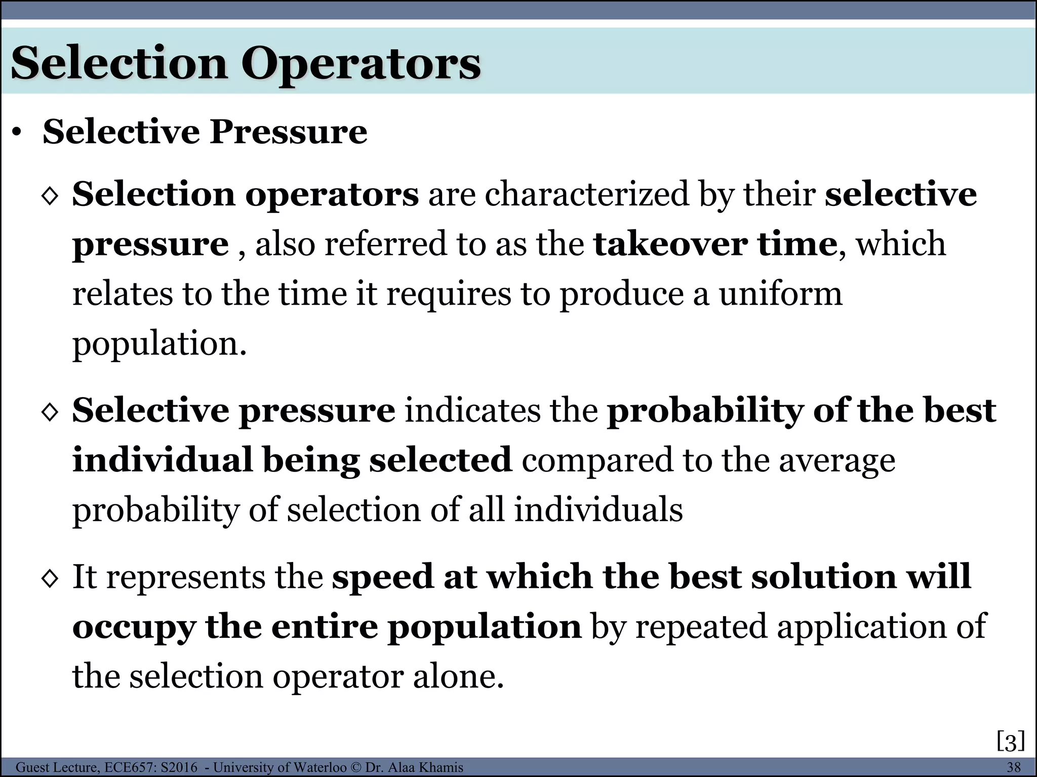 38Guest Lecture, ECE657: S2016 - University of Waterloo © Dr. Alaa Khamis
◊ Selection operators are characterized by their selective
pressure , also referred to as the takeover time, which
relates to the time it requires to produce a uniform
population.
◊ Selective pressure indicates the probability of the best
individual being selected compared to the average
probability of selection of all individuals
◊ It represents the speed at which the best solution will
occupy the entire population by repeated application of
the selection operator alone.
• Selective Pressure
Selection Operators
[3]
 