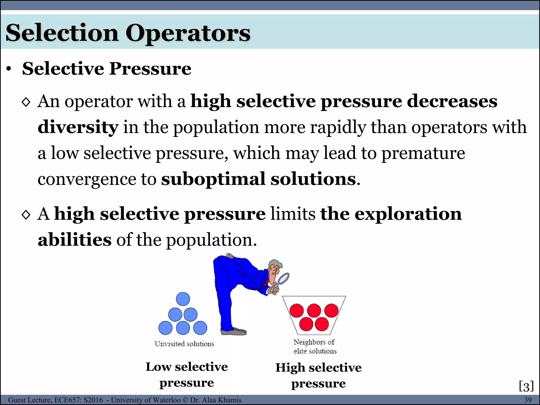 39Guest Lecture, ECE657: S2016 - University of Waterloo © Dr. Alaa Khamis
◊ An operator with a high selective pressure decreases
diversity in the population more rapidly than operators with
a low selective pressure, which may lead to premature
convergence to suboptimal solutions.
◊ A high selective pressure limits the exploration
abilities of the population.
• Selective Pressure
High selective
pressure
Low selective
pressure
Selection Operators
[3]
 
