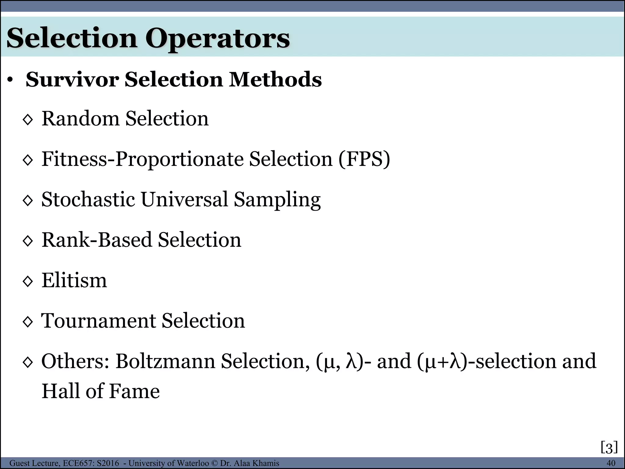 40Guest Lecture, ECE657: S2016 - University of Waterloo © Dr. Alaa Khamis
◊ Random Selection
◊ Fitness-Proportionate Selection (FPS)
◊ Stochastic Universal Sampling
◊ Rank-Based Selection
◊ Elitism
◊ Tournament Selection
◊ Others: Boltzmann Selection, (μ, λ)- and (μ+λ)-selection and
Hall of Fame
• Survivor Selection Methods
Selection Operators
[3]
 