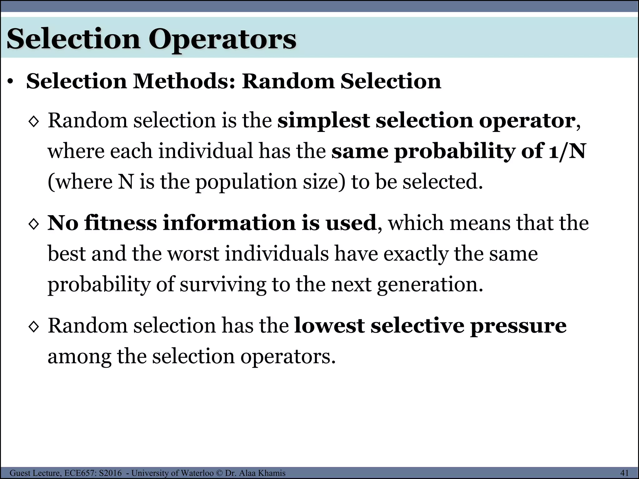 41Guest Lecture, ECE657: S2016 - University of Waterloo © Dr. Alaa Khamis
Selection Operators
• Selection Methods: Random Selection
◊ Random selection is the simplest selection operator,
where each individual has the same probability of 1/N
(where N is the population size) to be selected.
◊ No fitness information is used, which means that the
best and the worst individuals have exactly the same
probability of surviving to the next generation.
◊ Random selection has the lowest selective pressure
among the selection operators.
 