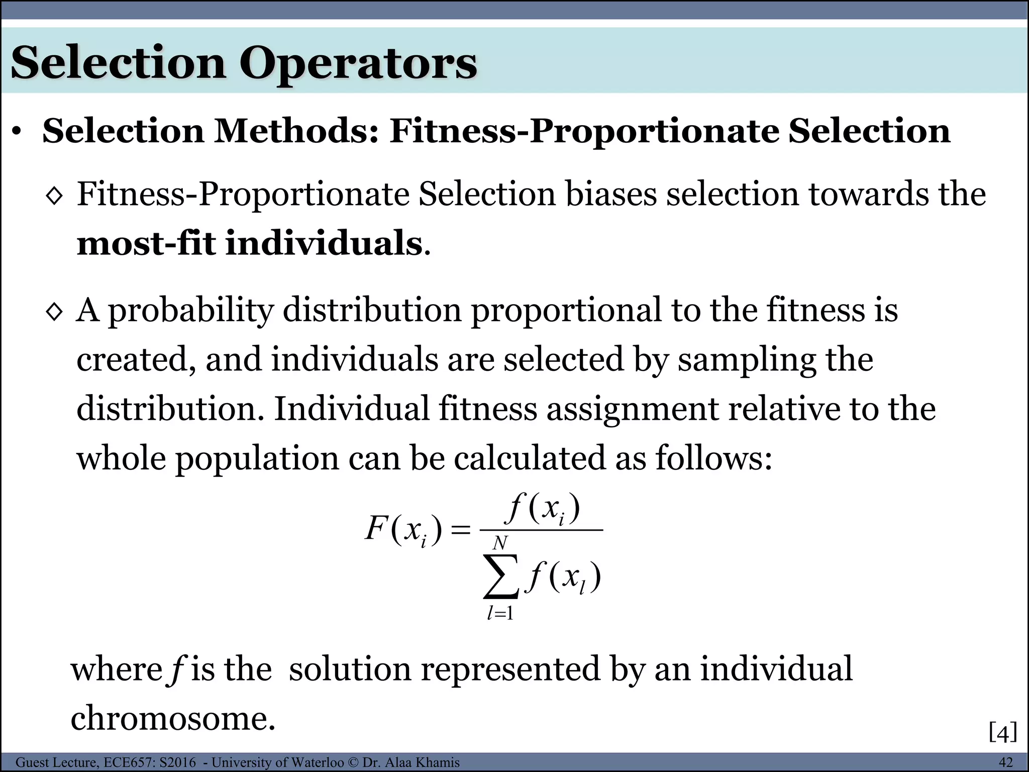 42Guest Lecture, ECE657: S2016 - University of Waterloo © Dr. Alaa Khamis
Selection Operators
• Selection Methods: Fitness-Proportionate Selection
◊ Fitness-Proportionate Selection biases selection towards the
most-fit individuals.
◊ A probability distribution proportional to the fitness is
created, and individuals are selected by sampling the
distribution. Individual fitness assignment relative to the
whole population can be calculated as follows:
[4]
where f is the solution represented by an individual
chromosome.

 N
l
l
i
i
xf
xf
xF
1
)(
)(
)(
 